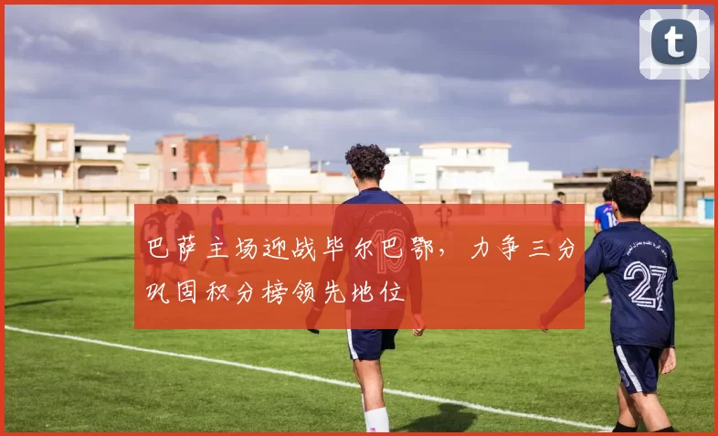 巴萨主场迎战毕尔巴鄂，力争三分巩固积分榜领先地位