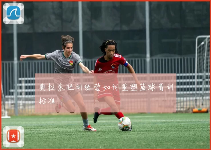 奥拉朱旺训练营如何重塑篮球青训标准