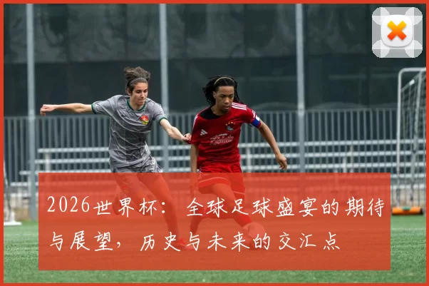 2026世界杯：全球足球盛宴的期待与展望，历史与未来的交汇点