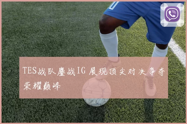 TES战队鏖战IG 展现顶尖对决争夺荣耀巅峰