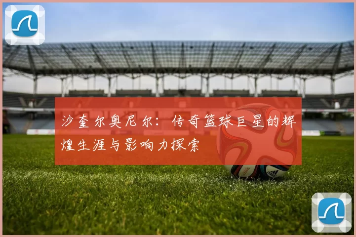 沙奎尔奥尼尔：传奇篮球巨星的辉煌生涯与影响力探索