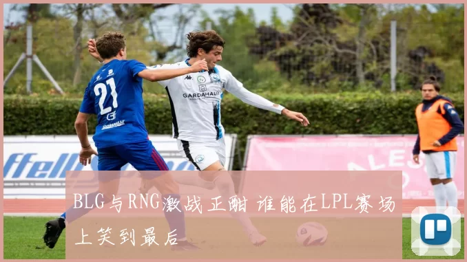 BLG与RNG激战正酣 谁能在LPL赛场上笑到最后