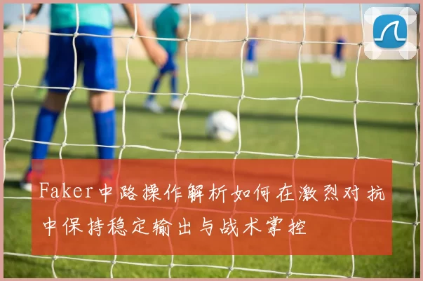 Faker中路操作解析如何在激烈对抗中保持稳定输出与战术掌控