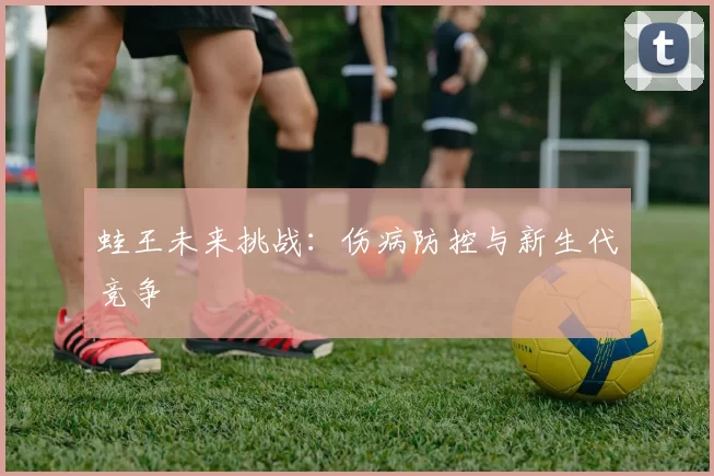 蛙王未来挑战：伤病防控与新生代竞争