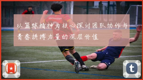 以篮球精神为核心探讨团队协作与青春拼搏力量的深层价值