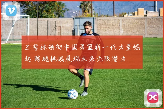 王哲林领衔中国男篮新一代力量崛起 跨越挑战展现未来无限潜力