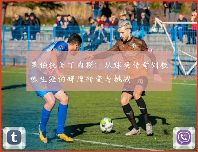 罗伯托马丁内斯：从球场传奇到教练生涯的辉煌转变与挑战