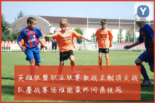 英雄联盟职业联赛激战正酣顶尖战队鏖战赛场谁能最终问鼎桂冠