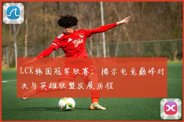 LCK韩国冠军联赛：揭示电竞巅峰对决与英雄联盟发展历程