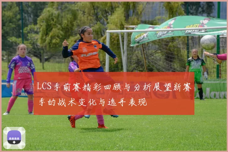 LCS季前赛精彩回顾与分析展望新赛季的战术变化与选手表现
